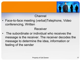Channel
• Face-to-face meeting (verbal)Telephone, Video
conferencing, Written
Receiver
• The subordinate or individual who receives the
message is the receiver. The receiver decodes the
message to determine the idea, information or
feeling of the sender

Property of Gull Zareen

17

 