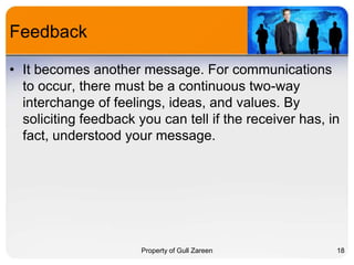 Feedback
• It becomes another message. For communications
to occur, there must be a continuous two-way
interchange of feelings, ideas, and values. By
soliciting feedback you can tell if the receiver has, in
fact, understood your message.

Property of Gull Zareen

18

 