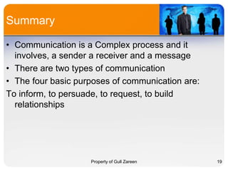 Summary
• Communication is a Complex process and it
involves, a sender a receiver and a message
• There are two types of communication
• The four basic purposes of communication are:
To inform, to persuade, to request, to build
relationships

Property of Gull Zareen

19

 