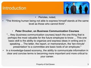 Introduction
• Pericles, noted,
• "The thinking human being not able to express himself stands at the same
level as those who cannot think".
• Peter Drucker, on Business Communication Courses
"... they (business communication courses) teach the one thing that is
perhaps the most valuable for the future employee to know ... This one
basic skill is the ability to organize and express ideas in writing and in
speaking ... The letter, the report, or memorandum, the 'ten-minute'
presentation' to a committee are basic tools of an employee."
• In a knowledge-based economy, the ability to communicate information in
clear and concise terms is becoming more important and more critical to
your career.
Property of Gull Zareen

3

 