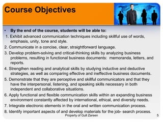 Course Objectives
• By the end of the course, students will be able to:
1. Exhibit advanced communication techniques including skillful use of words,
emphasis, unity, tone and style.
2. Communicate in a concise, clear, straightforward language.
3. Develop problem-solving and critical-thinking skills by analyzing business
problems, resulting in functional business documents: memoranda, letters, and
reports.
4. Strengthen reading and analytical skills by studying inductive and deductive
strategies, as well as comparing effective and ineffective business documents.
5. Demonstrate that they are perceptive and skillful communicators and that they
have the interpersonal, listening, and speaking skills necessary in both
independent and collaborative situations.
6. Apply functional and flexible communication skills within an expanding business
environment constantly affected by international, ethical, and diversity needs.
7. Integrate electronic elements in the oral and written communication process.
8. Identify important aspects of and develop materials for the job- search process.
Property of Gull Zareen

5

 