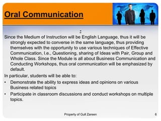 Oral Communication
Since the Medium of Instruction will be English Language, thus it will be
strongly expected to converse in the same language, thus providing
themselves with the opportunity to use various techniques of Effective
Communication, I.e., Questioning, sharing of Ideas with Pair, Group and
Whole Class. Since the Module is all about Business Communication and
Conducting Workshops, thus oral communication will be emphasized by
default.
In particular, students will be able to:
• Demonstrate the ability to express ideas and opinions on various
Business related topics
• Participate in classroom discussions and conduct workshops on multiple
topics.

Property of Gull Zareen

6

 