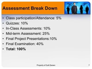 Assessment Break Down
•
•
•
•
•
•
•

Class participation/Attendance: 5%
Quizzes: 10%
In-Class Assessments: 10%
Mid-term Assessment: 25%
Final Project Presentations:10%
Final Examination: 40%
Total: 100%

Property of Gull Zareen

7

 