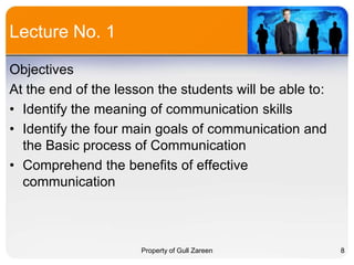 Lecture No. 1
Objectives
At the end of the lesson the students will be able to:
• Identify the meaning of communication skills
• Identify the four main goals of communication and
the Basic process of Communication
• Comprehend the benefits of effective
communication

Property of Gull Zareen

8

 