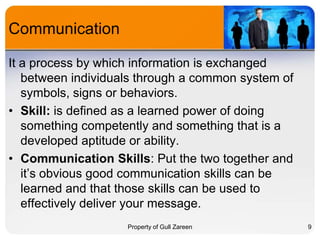 Communication
It a process by which information is exchanged
between individuals through a common system of
symbols, signs or behaviors.
• Skill: is defined as a learned power of doing
something competently and something that is a
developed aptitude or ability.
• Communication Skills: Put the two together and
it’s obvious good communication skills can be
learned and that those skills can be used to
effectively deliver your message.
Property of Gull Zareen

9

 