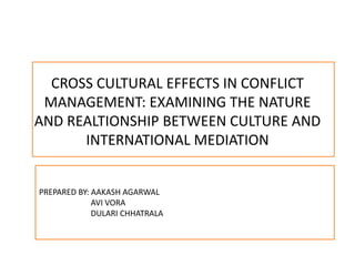 CROSS CULTURAL EFFECTS IN CONFLICT
MANAGEMENT: EXAMINING THE NATURE
AND REALTIONSHIP BETWEEN CULTURE AND
INTERNATIONAL MEDIATION
PREPARED BY: AAKASH AGARWAL
AVI VORA
DULARI CHHATRALA
 