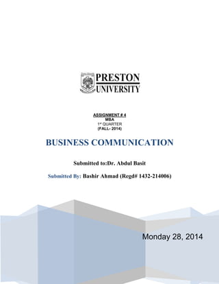 Monday 28, 2014
ASSIGNMENT # 4
MBA
1st
QUARTER
(FALL- 2014)
BUSINESS COMMUNICATION
Submitted to:Dr. Abdul Basit
Submitted By: Bashir Ahmad (Regd# 1432-214006)
Submitted To: Prof. Dr. Abdul BasitSubmitted By: Bashir
Ahmad (Regd# 1432-412019)
Submitted to:Dr. Abdul Basit
 