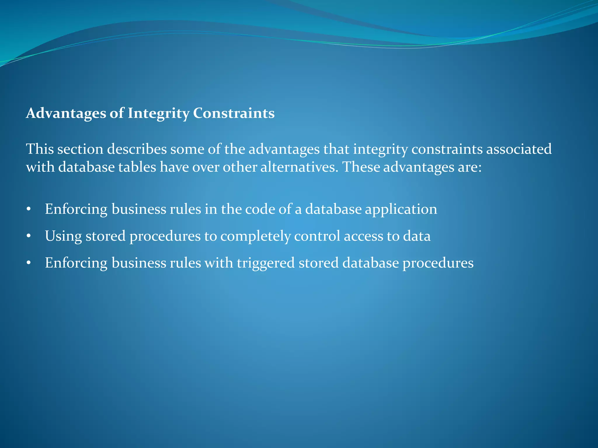 Advantages of Integrity Constraints 
This section describes some of the advantages that integrity constraints associated 
with database tables have over other alternatives. These advantages are: 
• Enforcing business rules in the code of a database application 
• Using stored procedures to completely control access to data 
• Enforcing business rules with triggered stored database procedures 
 