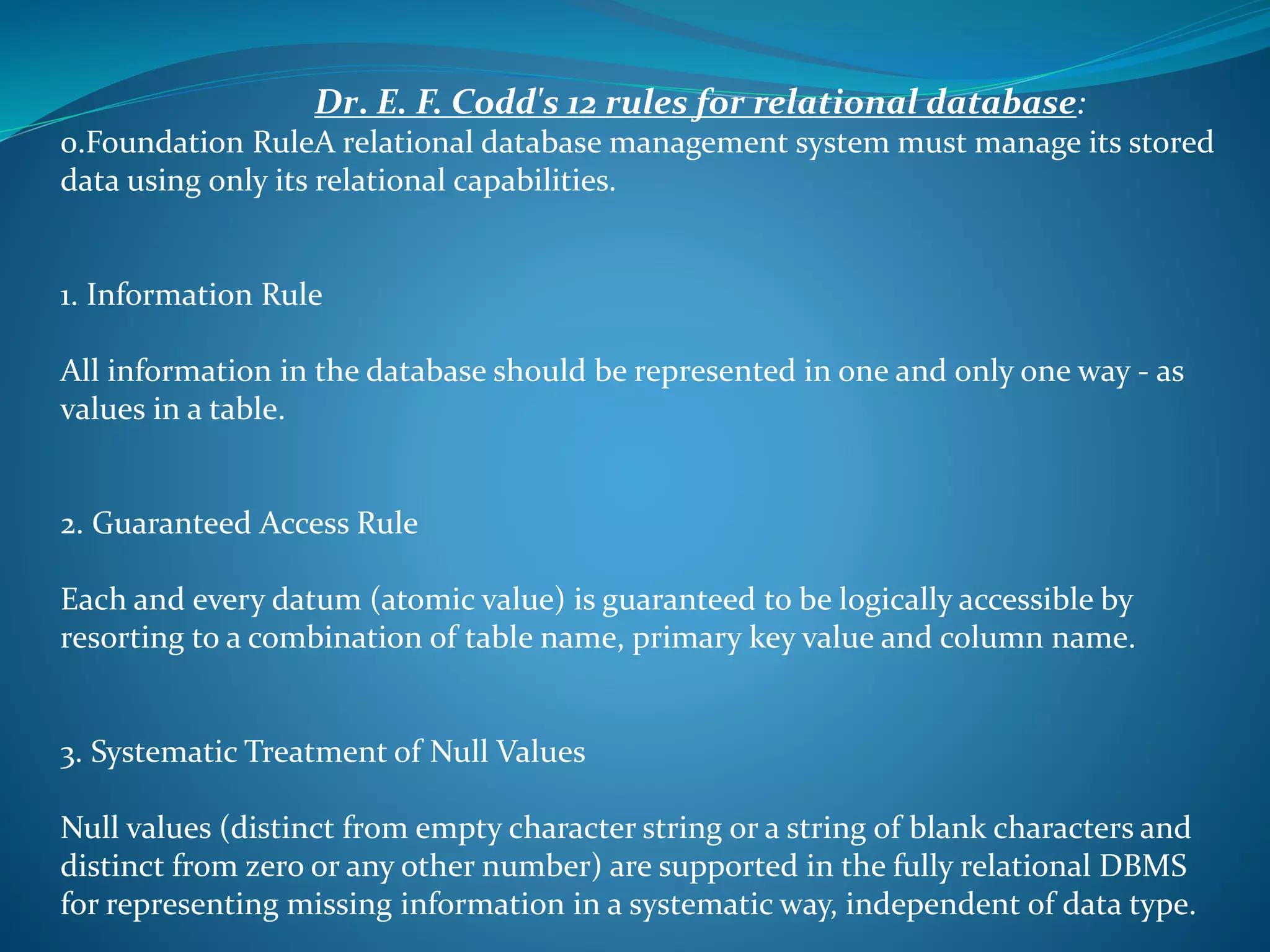 Dr. E. F. Codd's 12 rules for relational database: 
0.Foundation RuleA relational database management system must manage its stored 
data using only its relational capabilities. 
1. Information Rule 
All information in the database should be represented in one and only one way - as 
values in a table. 
2. Guaranteed Access Rule 
Each and every datum (atomic value) is guaranteed to be logically accessible by 
resorting to a combination of table name, primary key value and column name. 
3. Systematic Treatment of Null Values 
Null values (distinct from empty character string or a string of blank characters and 
distinct from zero or any other number) are supported in the fully relational DBMS 
for representing missing information in a systematic way, independent of data type. 
 