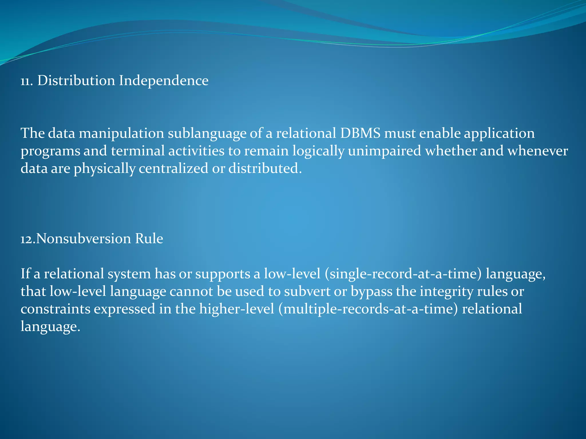 11. Distribution Independence 
The data manipulation sublanguage of a relational DBMS must enable application 
programs and terminal activities to remain logically unimpaired whether and whenever 
data are physically centralized or distributed. 
12.Nonsubversion Rule 
If a relational system has or supports a low-level (single-record-at-a-time) language, 
that low-level language cannot be used to subvert or bypass the integrity rules or 
constraints expressed in the higher-level (multiple-records-at-a-time) relational 
language. 
 