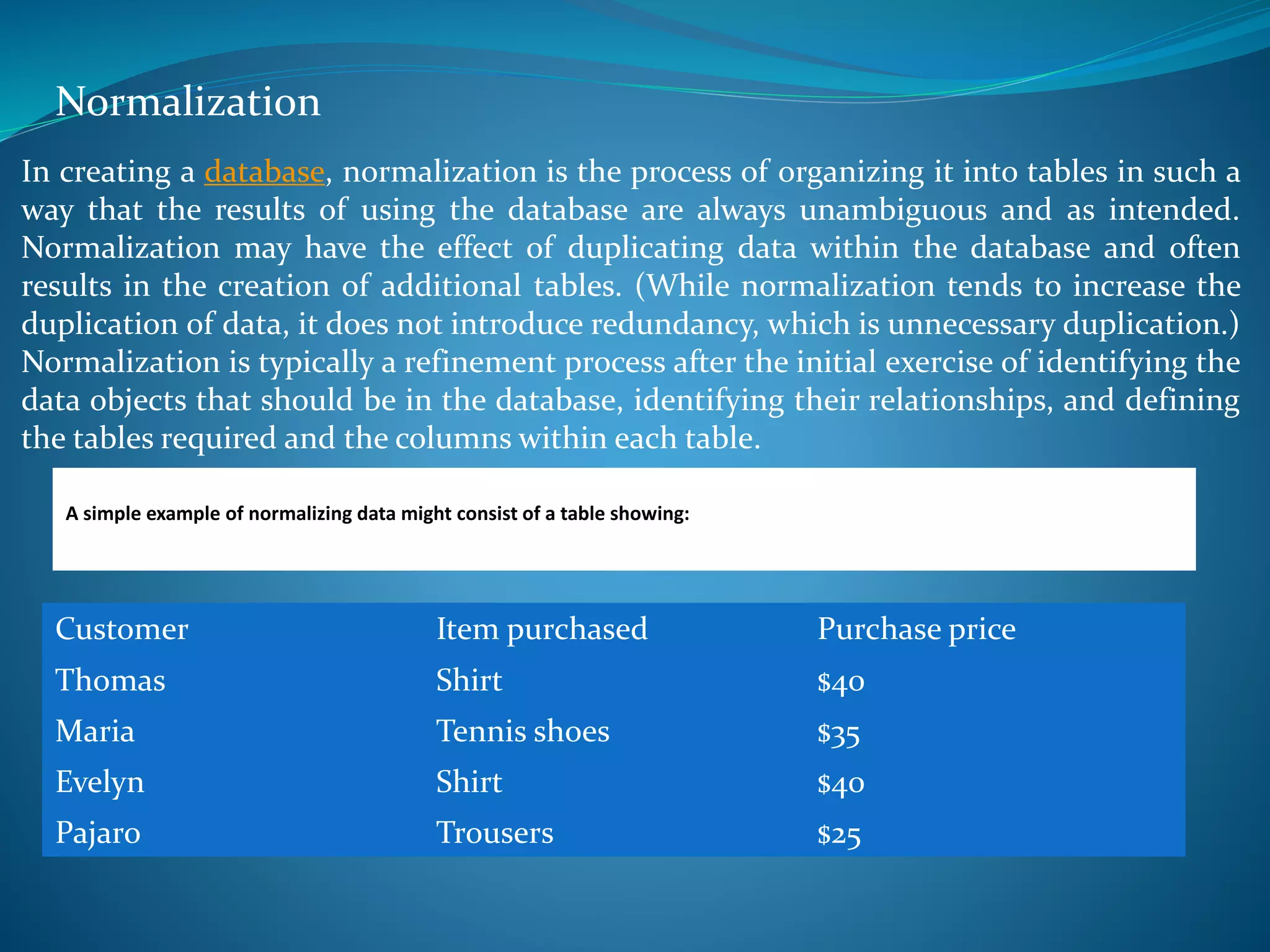Normalization 
In creating a database, normalization is the process of organizing it into tables in such a 
way that the results of using the database are always unambiguous and as intended. 
Normalization may have the effect of duplicating data within the database and often 
results in the creation of additional tables. (While normalization tends to increase the 
duplication of data, it does not introduce redundancy, which is unnecessary duplication.) 
Normalization is typically a refinement process after the initial exercise of identifying the 
data objects that should be in the database, identifying their relationships, and defining 
the tables required and the columns within each table. 
A simple example of normalizing data might consist of a table showing: 
Customer Item purchased Purchase price 
Thomas Shirt $40 
Maria Tennis shoes $35 
Evelyn Shirt $40 
Pajaro Trousers $25 
 