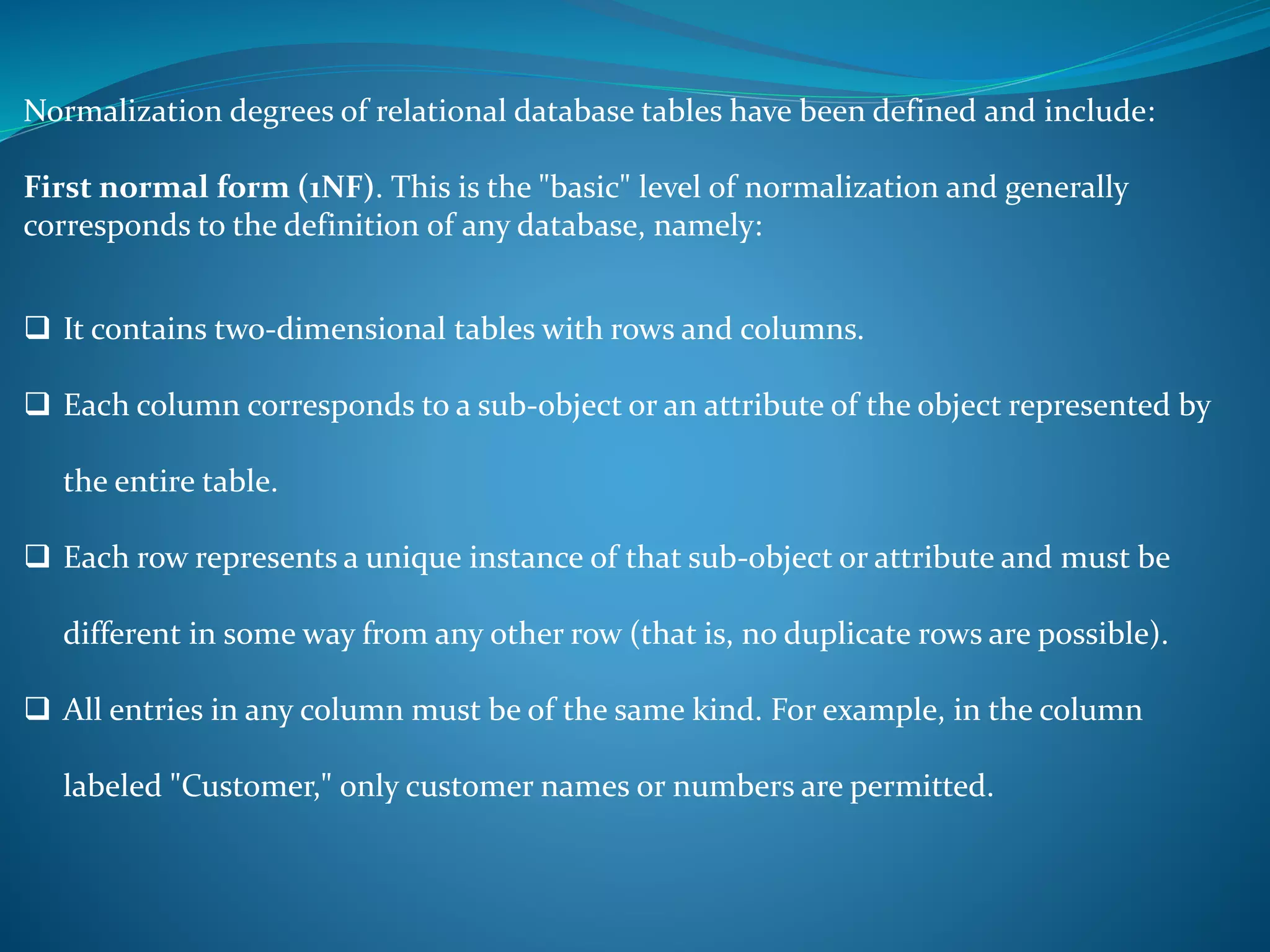 Normalization degrees of relational database tables have been defined and include: 
First normal form (1NF). This is the "basic" level of normalization and generally 
corresponds to the definition of any database, namely: 
 It contains two-dimensional tables with rows and columns. 
 Each column corresponds to a sub-object or an attribute of the object represented by 
the entire table. 
 Each row represents a unique instance of that sub-object or attribute and must be 
different in some way from any other row (that is, no duplicate rows are possible). 
 All entries in any column must be of the same kind. For example, in the column 
labeled "Customer," only customer names or numbers are permitted. 
 