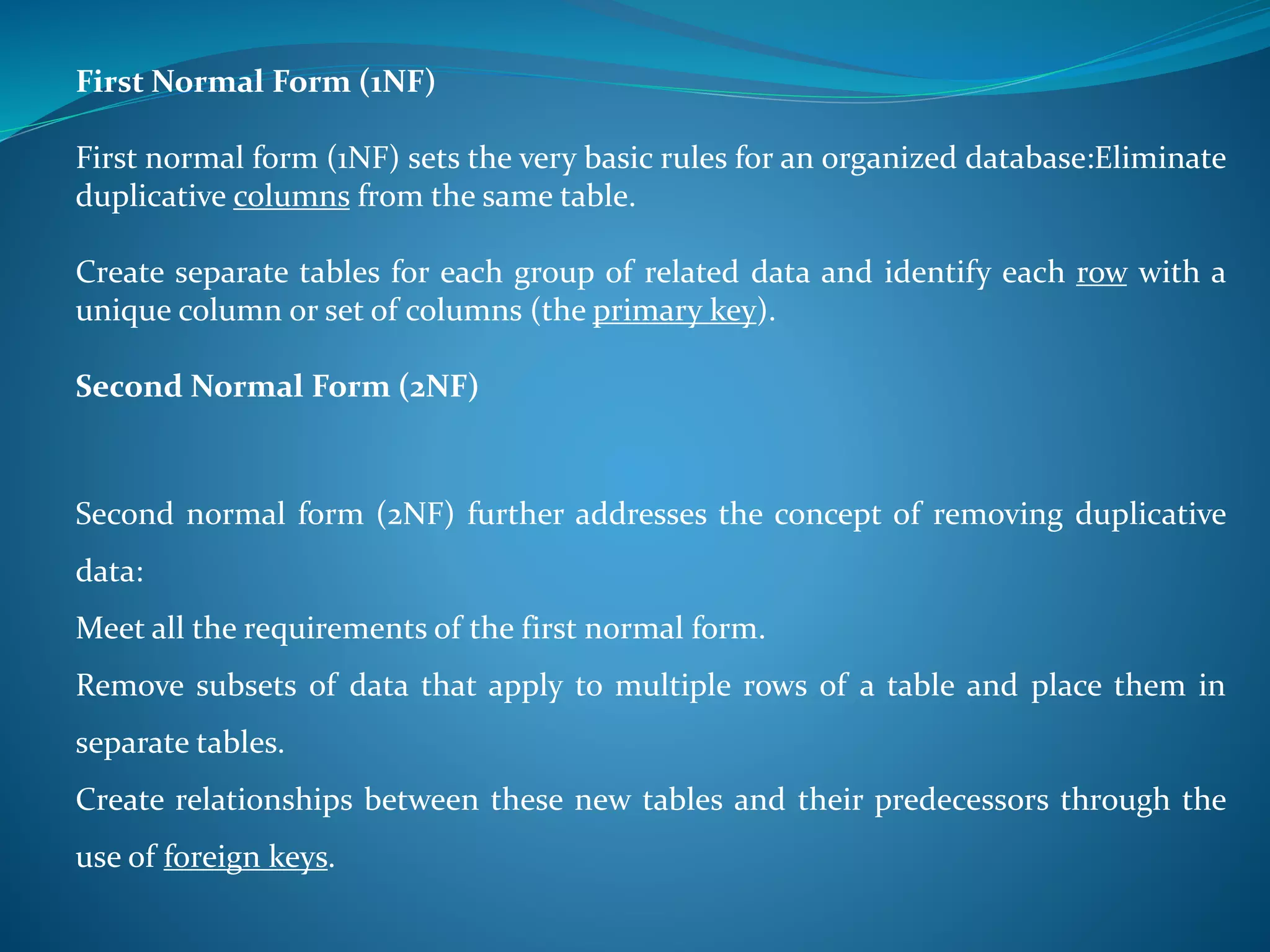First Normal Form (1NF) 
First normal form (1NF) sets the very basic rules for an organized database:Eliminate 
duplicative columns from the same table. 
Create separate tables for each group of related data and identify each row with a 
unique column or set of columns (the primary key). 
Second Normal Form (2NF) 
Second normal form (2NF) further addresses the concept of removing duplicative 
data: 
Meet all the requirements of the first normal form. 
Remove subsets of data that apply to multiple rows of a table and place them in 
separate tables. 
Create relationships between these new tables and their predecessors through the 
use of foreign keys. 
 