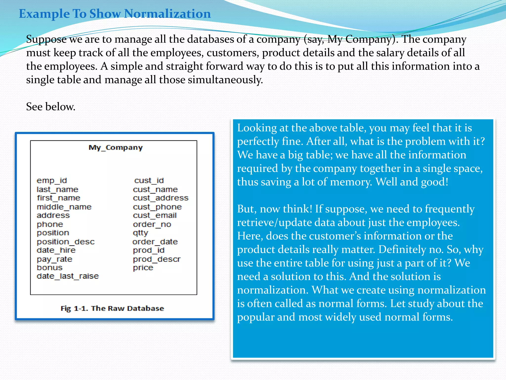 Suppose we are to manage all the databases of a company (say, My Company). The company 
must keep track of all the employees, customers, product details and the salary details of all 
the employees. A simple and straight forward way to do this is to put all this information into a 
single table and manage all those simultaneously. 
See below. 
Looking at the above table, you may feel that it is 
perfectly fine. After all, what is the problem with it? 
We have a big table; we have all the information 
required by the company together in a single space, 
thus saving a lot of memory. Well and good! 
But, now think! If suppose, we need to frequently 
retrieve/update data about just the employees. 
Here, does the customer’s information or the 
product details really matter. Definitely no. So, why 
use the entire table for using just a part of it? We 
need a solution to this. And the solution is 
normalization. What we create using normalization 
is often called as normal forms. Let study about the 
popular and most widely used normal forms. 
Example To Show Normalization 
 