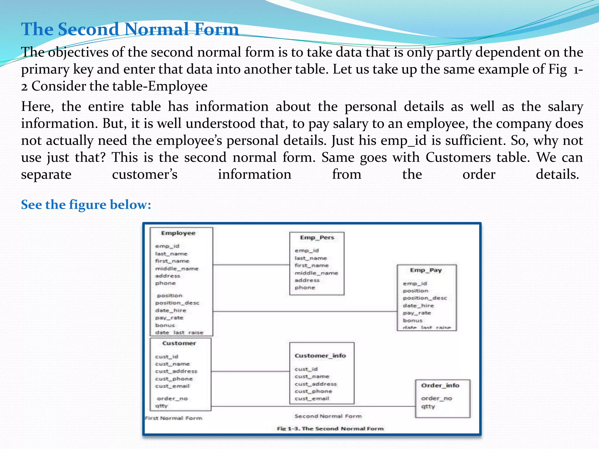 The Second Normal Form 
The objectives of the second normal form is to take data that is only partly dependent on the 
primary key and enter that data into another table. Let us take up the same example of Fig 1- 
2 Consider the table-Employee 
Here, the entire table has information about the personal details as well as the salary 
information. But, it is well understood that, to pay salary to an employee, the company does 
not actually need the employee’s personal details. Just his emp_id is sufficient. So, why not 
use just that? This is the second normal form. Same goes with Customers table. We can 
separate customer’s information from the order details. 
See the figure below: 
 