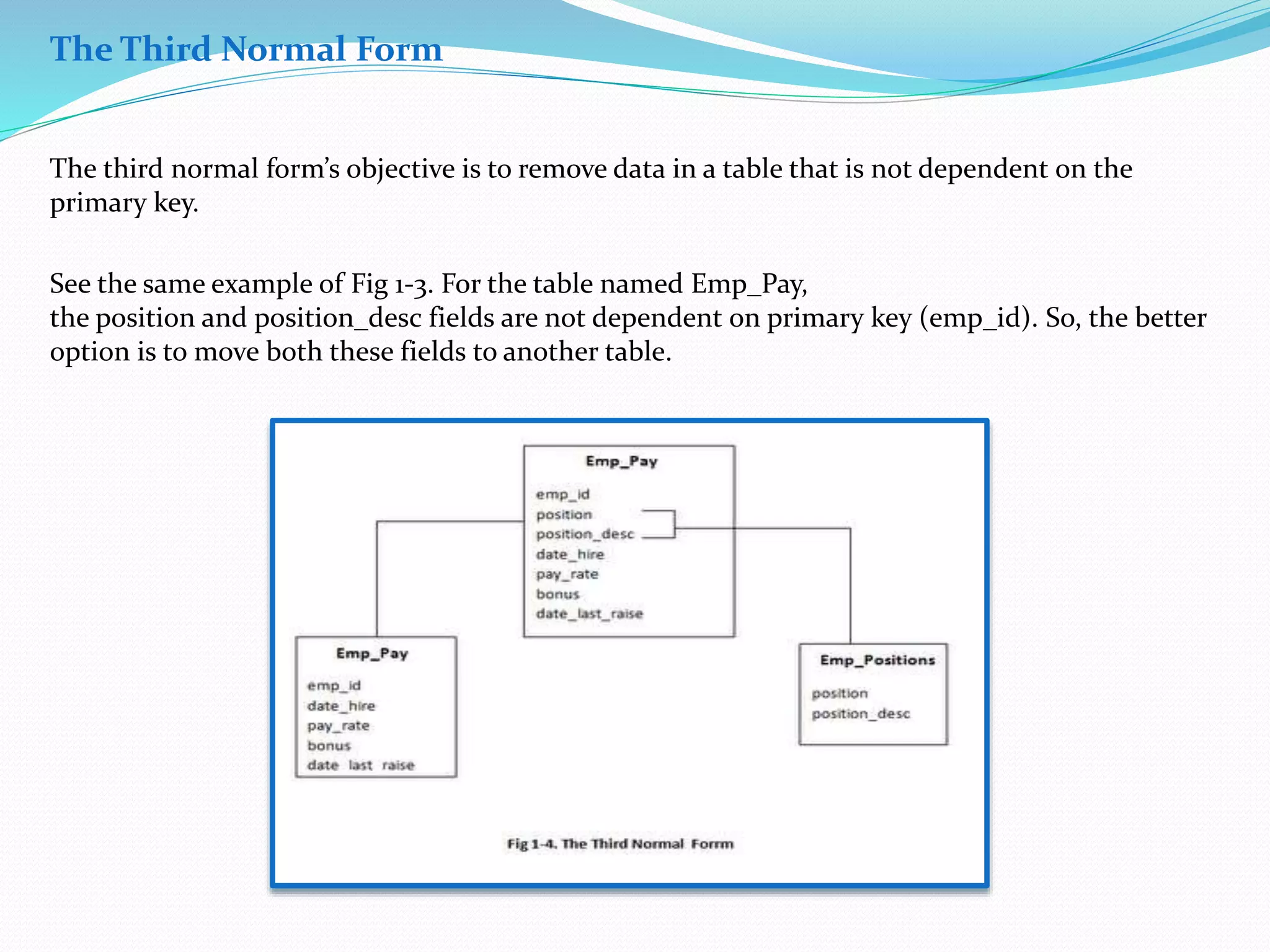 The Third Normal Form 
The third normal form’s objective is to remove data in a table that is not dependent on the 
primary key. 
See the same example of Fig 1-3. For the table named Emp_Pay, 
the position and position_desc fields are not dependent on primary key (emp_id). So, the better 
option is to move both these fields to another table. 
 