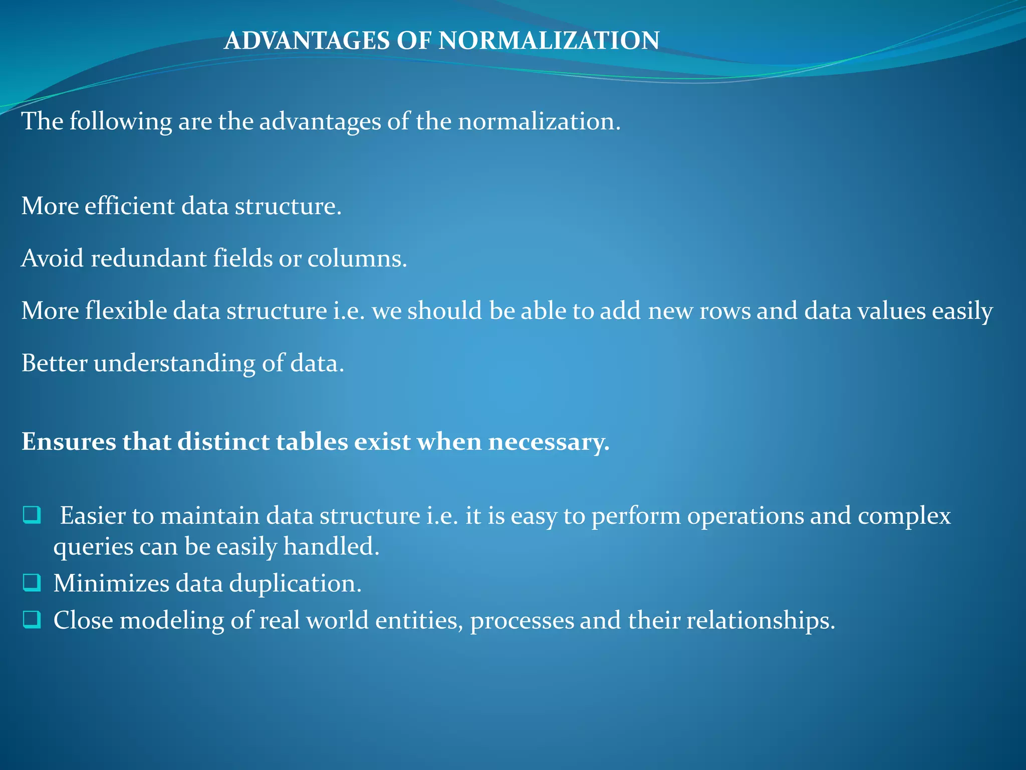 ADVANTAGES OF NORMALIZATION 
The following are the advantages of the normalization. 
More efficient data structure. 
Avoid redundant fields or columns. 
More flexible data structure i.e. we should be able to add new rows and data values easily 
Better understanding of data. 
Ensures that distinct tables exist when necessary. 
 Easier to maintain data structure i.e. it is easy to perform operations and complex 
queries can be easily handled. 
 Minimizes data duplication. 
 Close modeling of real world entities, processes and their relationships. 
 