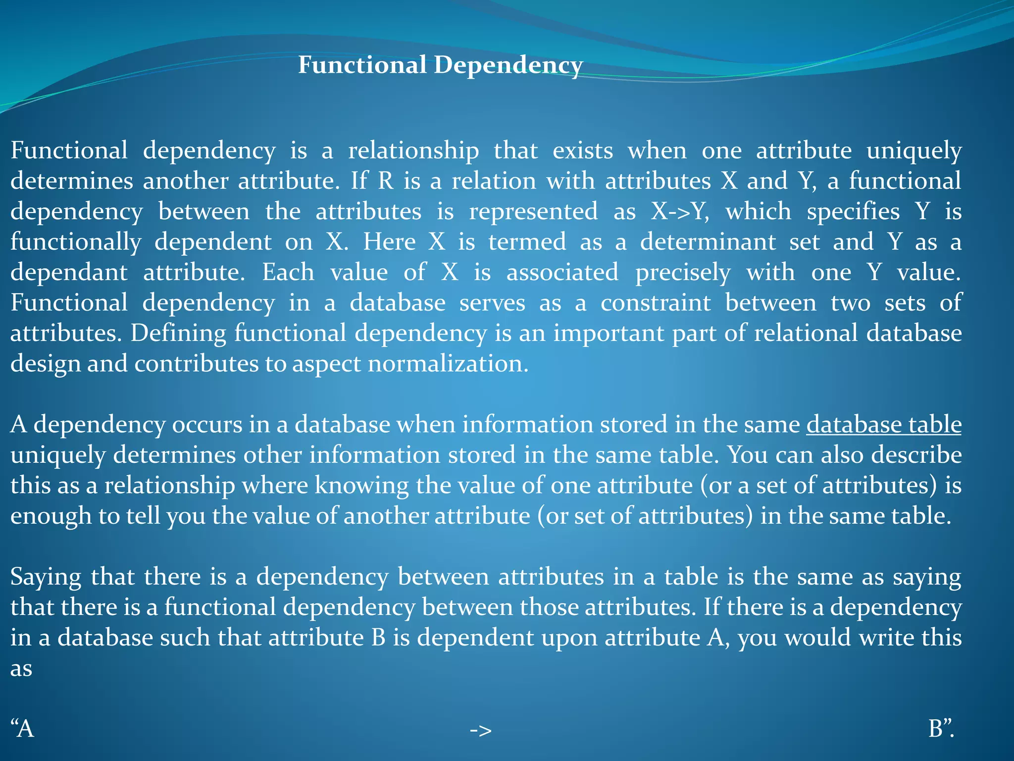 Functional Dependency 
Functional dependency is a relationship that exists when one attribute uniquely 
determines another attribute. If R is a relation with attributes X and Y, a functional 
dependency between the attributes is represented as X->Y, which specifies Y is 
functionally dependent on X. Here X is termed as a determinant set and Y as a 
dependant attribute. Each value of X is associated precisely with one Y value. 
Functional dependency in a database serves as a constraint between two sets of 
attributes. Defining functional dependency is an important part of relational database 
design and contributes to aspect normalization. 
A dependency occurs in a database when information stored in the same database table 
uniquely determines other information stored in the same table. You can also describe 
this as a relationship where knowing the value of one attribute (or a set of attributes) is 
enough to tell you the value of another attribute (or set of attributes) in the same table. 
Saying that there is a dependency between attributes in a table is the same as saying 
that there is a functional dependency between those attributes. If there is a dependency 
in a database such that attribute B is dependent upon attribute A, you would write this 
as 
“A -> B”. 
 