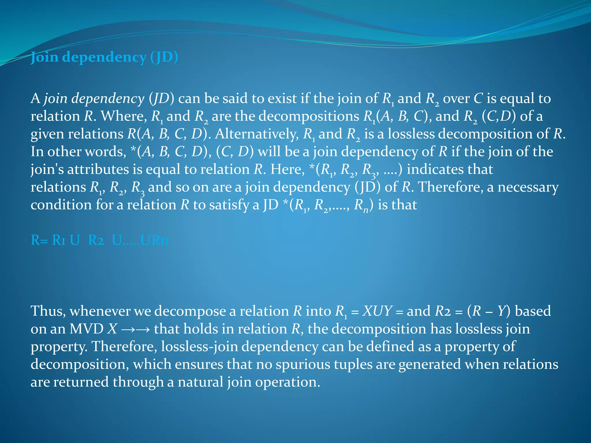Join dependency (JD) 
A join dependency (JD) can be said to exist if the join of R1 and R2 over C is equal to 
relation R. Where, R1 and R2 are the decompositions R1(A, B, C), and R2 (C,D) of a 
given relations R(A, B, C, D). Alternatively, R1 and R2 is a lossless decomposition of R. 
In other words, *(A, B, C, D), (C, D) will be a join dependency of R if the join of the 
join's attributes is equal to relation R. Here, *(R1, R2, R3, ….) indicates that 
relations R1, R2, R3 and so on are a join dependency (JD) of R. Therefore, a necessary 
condition for a relation R to satisfy a JD *(R1, R2,…., Rn) is that 
R= R1 U R2 U…..URn 
Thus, whenever we decompose a relation R into R1 = XUY = and R2 = (R − Y) based 
on an MVD X →→ that holds in relation R, the decomposition has lossless join 
property. Therefore, lossless-join dependency can be defined as a property of 
decomposition, which ensures that no spurious tuples are generated when relations 
are returned through a natural join operation. 
 