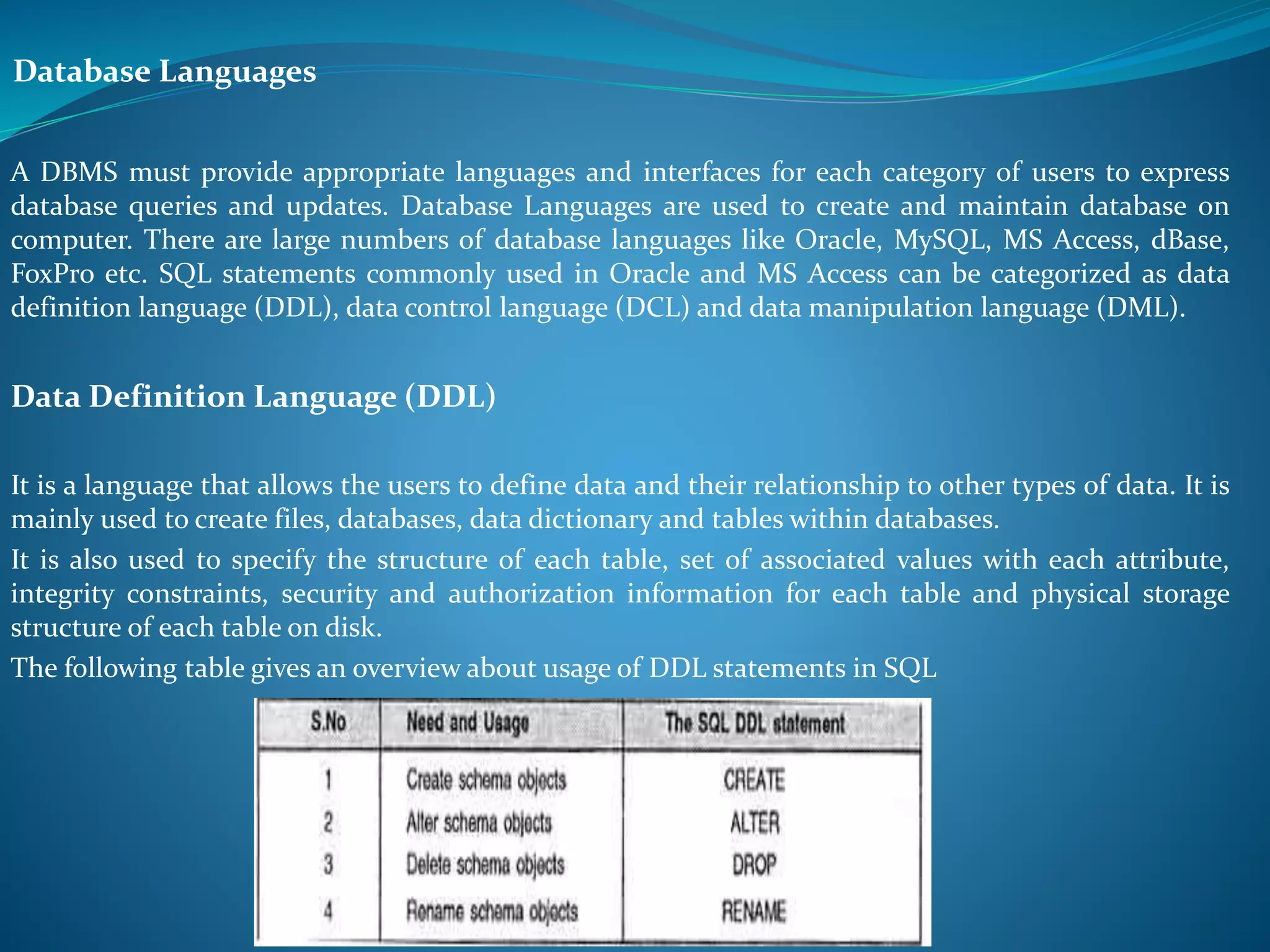 Database Languages 
A DBMS must provide appropriate languages and interfaces for each category of users to express 
database queries and updates. Database Languages are used to create and maintain database on 
computer. There are large numbers of database languages like Oracle, MySQL, MS Access, dBase, 
FoxPro etc. SQL statements commonly used in Oracle and MS Access can be categorized as data 
definition language (DDL), data control language (DCL) and data manipulation language (DML). 
Data Definition Language (DDL) 
It is a language that allows the users to define data and their relationship to other types of data. It is 
mainly used to create files, databases, data dictionary and tables within databases. 
It is also used to specify the structure of each table, set of associated values with each attribute, 
integrity constraints, security and authorization information for each table and physical storage 
structure of each table on disk. 
The following table gives an overview about usage of DDL statements in SQL 
 