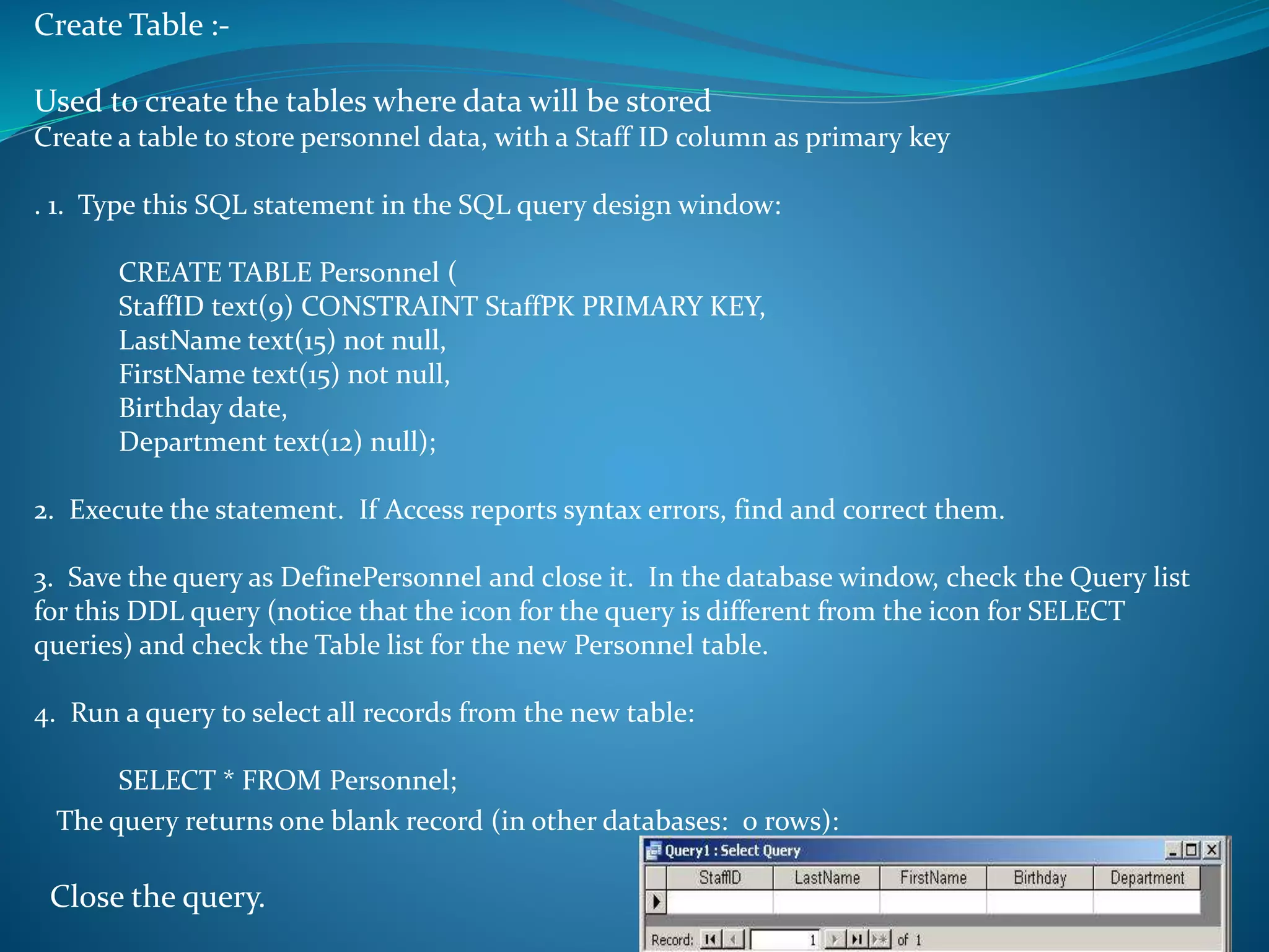 Create Table :- 
Used to create the tables where data will be stored 
Create a table to store personnel data, with a Staff ID column as primary key 
. 1. Type this SQL statement in the SQL query design window: 
CREATE TABLE Personnel ( 
StaffID text(9) CONSTRAINT StaffPK PRIMARY KEY, 
LastName text(15) not null, 
FirstName text(15) not null, 
Birthday date, 
Department text(12) null); 
2. Execute the statement. If Access reports syntax errors, find and correct them. 
3. Save the query as DefinePersonnel and close it. In the database window, check the Query list 
for this DDL query (notice that the icon for the query is different from the icon for SELECT 
queries) and check the Table list for the new Personnel table. 
4. Run a query to select all records from the new table: 
SELECT * FROM Personnel; 
The query returns one blank record (in other databases: 0 rows): 
Close the query. 
 