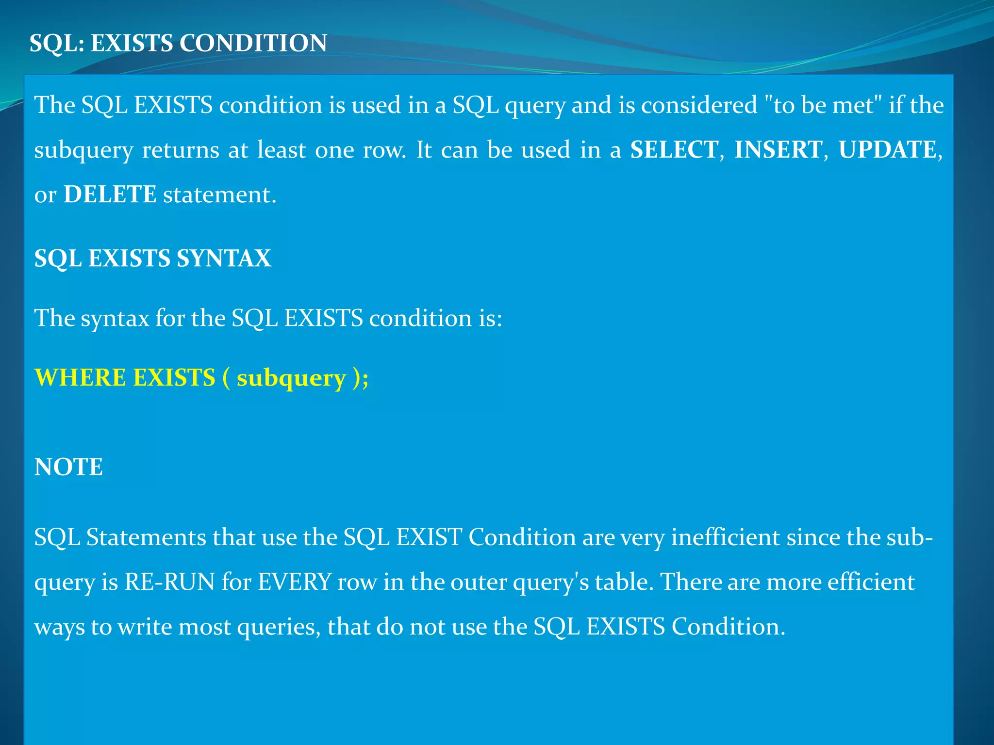 SQL: EXISTS CONDITION 
The SQL EXISTS condition is used in a SQL query and is considered "to bemet" if the 
subquery returns at least one row. It can be used in a SELECT, INSERT, UPDATE, 
or DELETE statement. 
SQL EXISTS SYNTAX 
The syntax for the SQL EXISTS condition is: 
WHERE EXISTS ( subquery ); 
NOTE 
SQL Statements that use the SQL EXIST Condition are very inefficient since the sub-query 
is RE-RUN for EVERY row in the outer query's table. There are more efficient 
ways to write most queries, that do not use the SQL EXISTS Condition. 
 