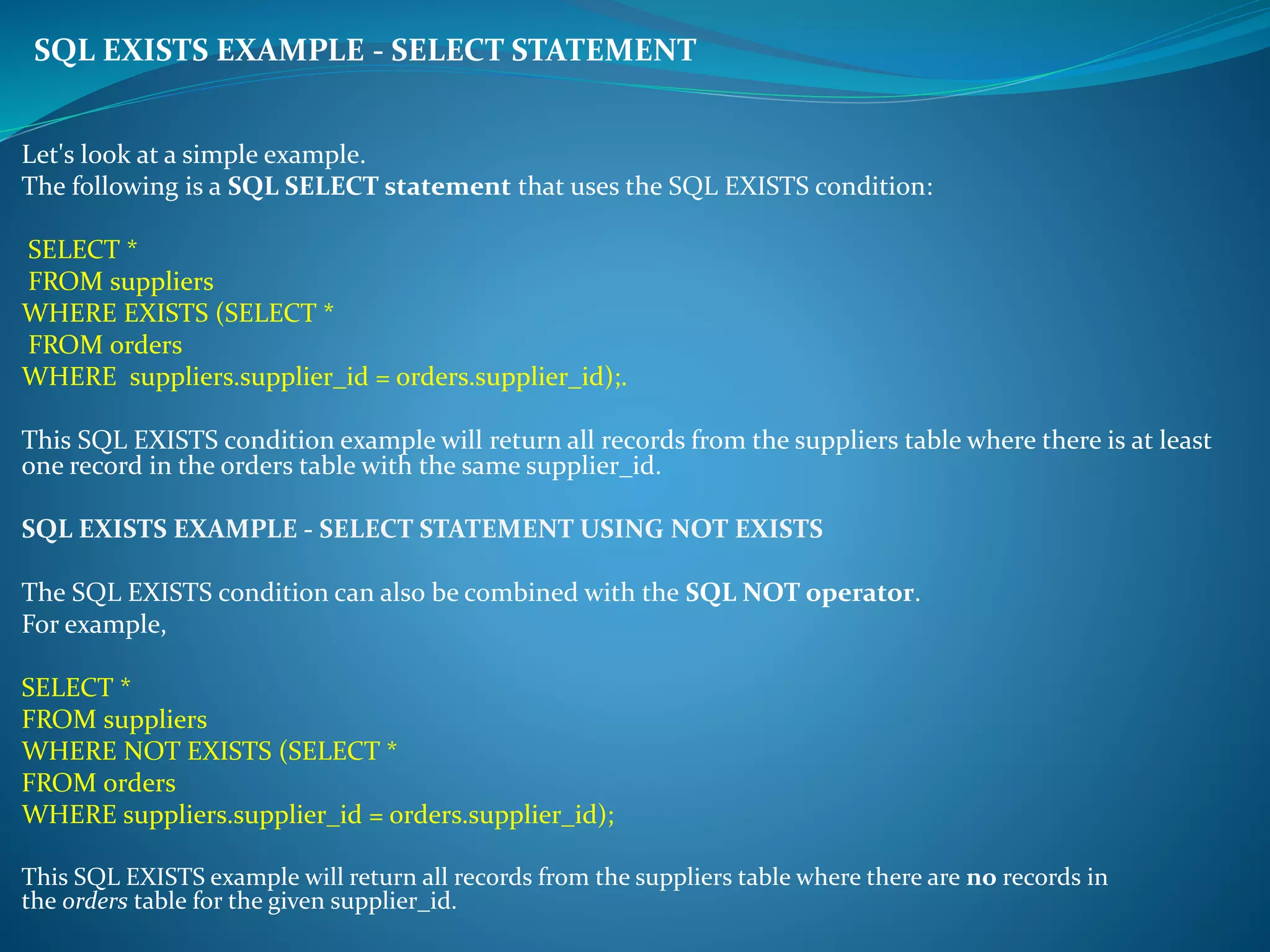 SQL EXISTS EXAMPLE - SELECT STATEMENT 
Let's look at a simple example. 
The following is a SQL SELECT statement that uses the SQL EXISTS condition: 
SELECT * 
FROM suppliers 
WHERE EXISTS (SELECT * 
FROM orders 
WHERE suppliers.supplier_id = orders.supplier_id);. 
This SQL EXISTS condition example will return all records from the suppliers table where there is at least 
one record in the orders table with the same supplier_id. 
SQL EXISTS EXAMPLE - SELECT STATEMENT USING NOT EXISTS 
The SQL EXISTS condition can also be combined with the SQL NOT operator. 
For example, 
SELECT * 
FROM suppliers 
WHERE NOT EXISTS (SELECT * 
FROM orders 
WHERE suppliers.supplier_id = orders.supplier_id); 
This SQL EXISTS example will return all records from the suppliers table where there are no records in 
the orders table for the given supplier_id. 
 