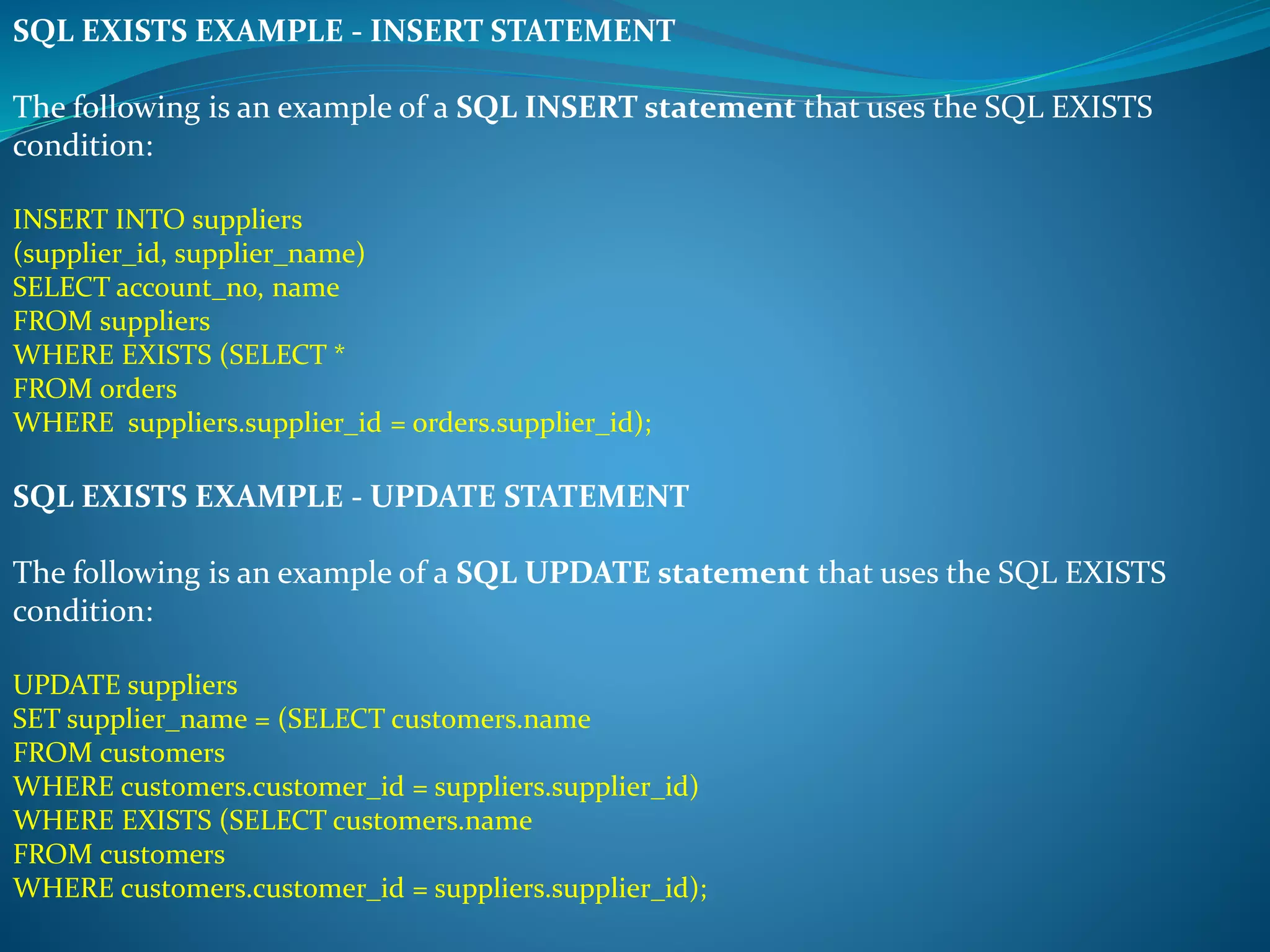 SQL EXISTS EXAMPLE - INSERT STATEMENT 
The following is an example of a SQL INSERT statement that uses the SQL EXISTS 
condition: 
INSERT INTO suppliers 
(supplier_id, supplier_name) 
SELECT account_no, name 
FROM suppliers 
WHERE EXISTS (SELECT * 
FROM orders 
WHERE suppliers.supplier_id = orders.supplier_id); 
SQL EXISTS EXAMPLE - UPDATE STATEMENT 
The following is an example of a SQL UPDATE statement that uses the SQL EXISTS 
condition: 
UPDATE suppliers 
SET supplier_name = (SELECT customers.name 
FROM customers 
WHERE customers.customer_id = suppliers.supplier_id) 
WHERE EXISTS (SELECT customers.name 
FROM customers 
WHERE customers.customer_id = suppliers.supplier_id); 
 