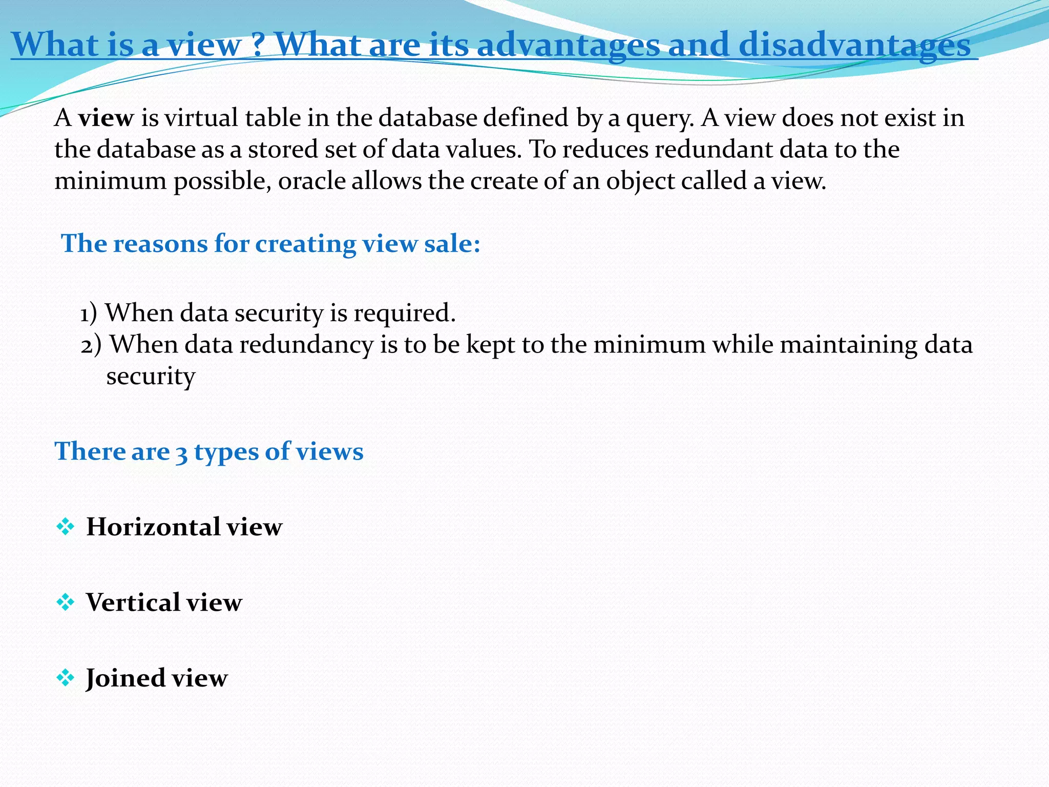 What is a view ? What are its advantages and disadvantages 
A view is virtual table in the database defined by a query. A view does not exist in 
the database as a stored set of data values. To reduces redundant data to the 
minimum possible, oracle allows the create of an object called a view. 
The reasons for creating view sale: 
1) When data security is required. 
2) When data redundancy is to be kept to the minimum while maintaining data 
security 
There are 3 types of views 
 Horizontal view 
 Vertical view 
 Joined view 
 