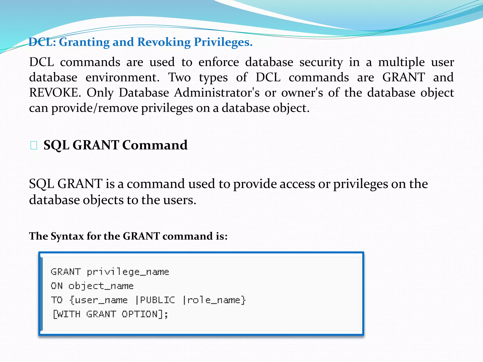 DCL: Granting and Revoking Privileges. 
DCL commands are used to enforce database security in a multiple user 
database environment. Two types of DCL commands are GRANT and 
REVOKE. Only Database Administrator's or owner's of the database object 
can provide/remove privileges on a database object. 
SQL GRANT Command 
SQL GRANT is a command used to provide access or privileges on the 
database objects to the users. 
The Syntax for the GRANT command is: 
 