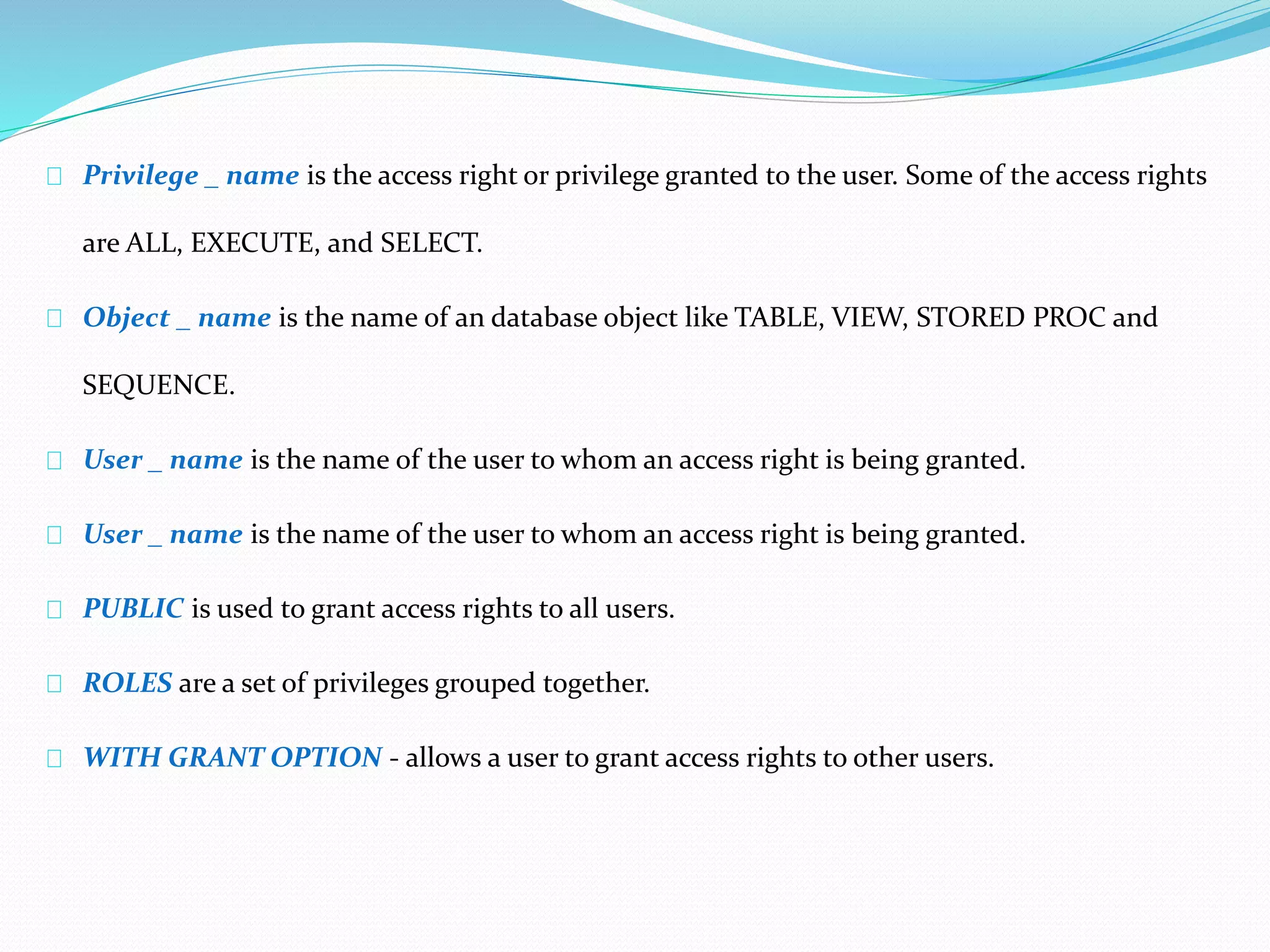 Privilege _ name is the access right or privilege granted to the user. Some of the access rights 
are ALL, EXECUTE, and SELECT. 
Object _ name is the name of an database object like TABLE, VIEW, STORED PROC and 
SEQUENCE. 
User _ name is the name of the user to whom an access right is being granted. 
User _ name is the name of the user to whom an access right is being granted. 
PUBLIC is used to grant access rights to all users. 
ROLES are a set of privileges grouped together. 
WITH GRANT OPTION - allows a user to grant access rights to other users. 
 