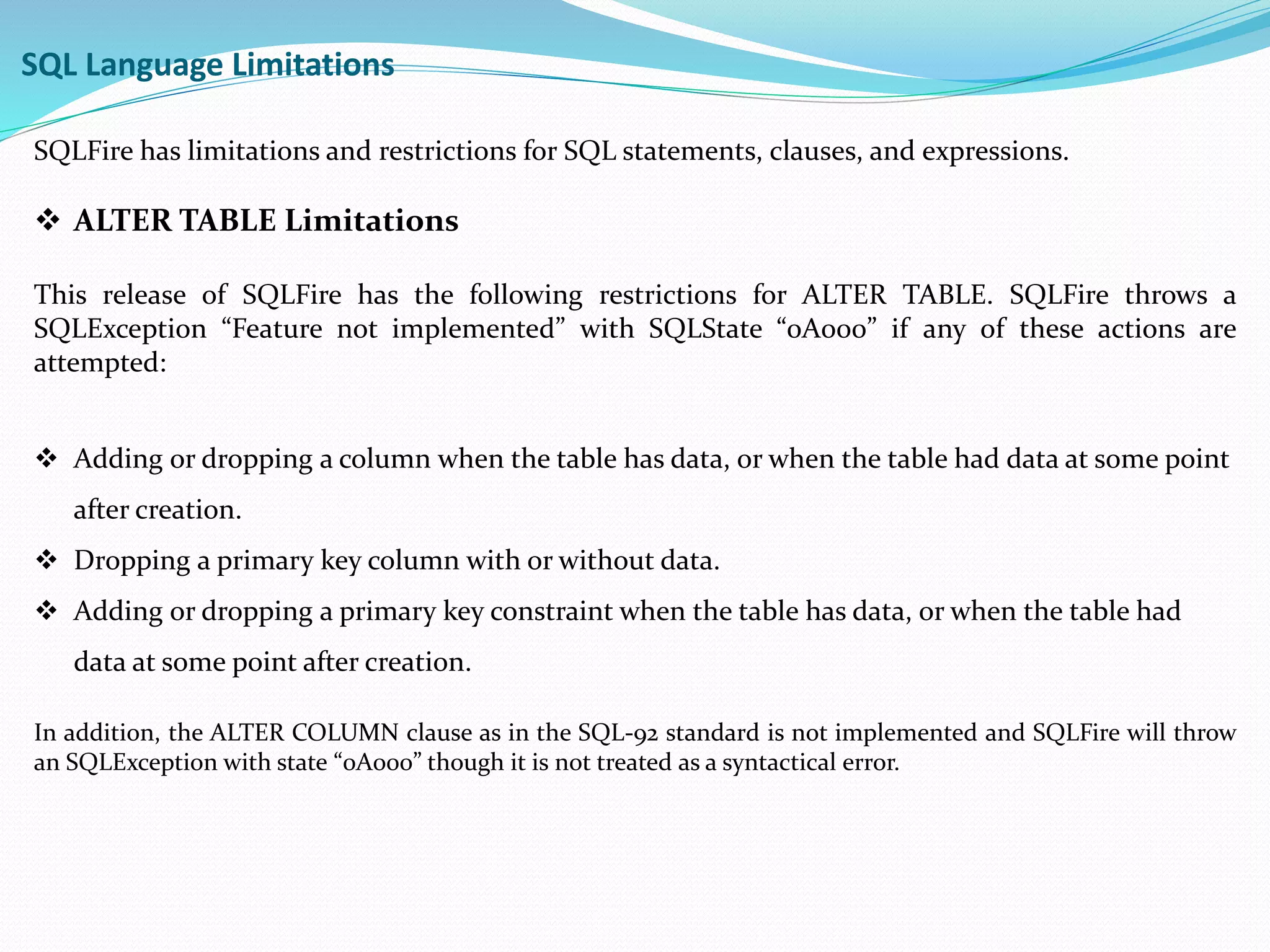 SQL Language Limitations 
SQLFire has limitations and restrictions for SQL statements, clauses, and expressions. 
 ALTER TABLE Limitations 
This release of SQLFire has the following restrictions for ALTER TABLE. SQLFire throws a 
SQLException “Feature not implemented” with SQLState “0A000” if any of these actions are 
attempted: 
 Adding or dropping a column when the table has data, or when the table had data at some point 
after creation. 
 Dropping a primary key column with or without data. 
 Adding or dropping a primary key constraint when the table has data, or when the table had 
data at some point after creation. 
In addition, the ALTER COLUMN clause as in the SQL-92 standard is not implemented and SQLFire will throw 
an SQLException with state “0A000” though it is not treated as a syntactical error. 
 