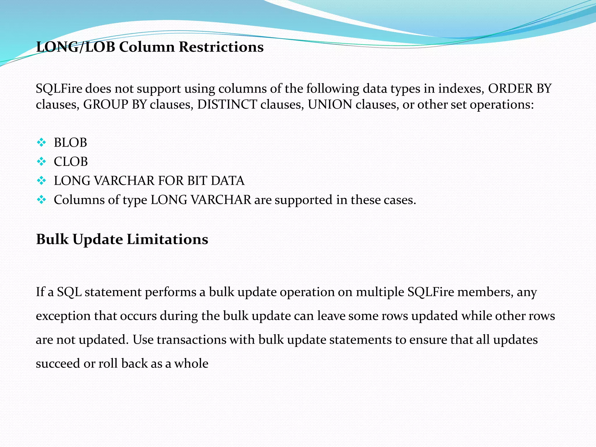 LONG/LOB Column Restrictions 
SQLFire does not support using columns of the following data types in indexes, ORDER BY 
clauses, GROUP BY clauses, DISTINCT clauses, UNION clauses, or other set operations: 
 BLOB 
 CLOB 
 LONG VARCHAR FOR BIT DATA 
 Columns of type LONG VARCHAR are supported in these cases. 
Bulk Update Limitations 
If a SQL statement performs a bulk update operation on multiple SQLFire members, any 
exception that occurs during the bulk update can leave some rows updated while other rows 
are not updated. Use transactions with bulk update statements to ensure that all updates 
succeed or roll back as a whole 
 