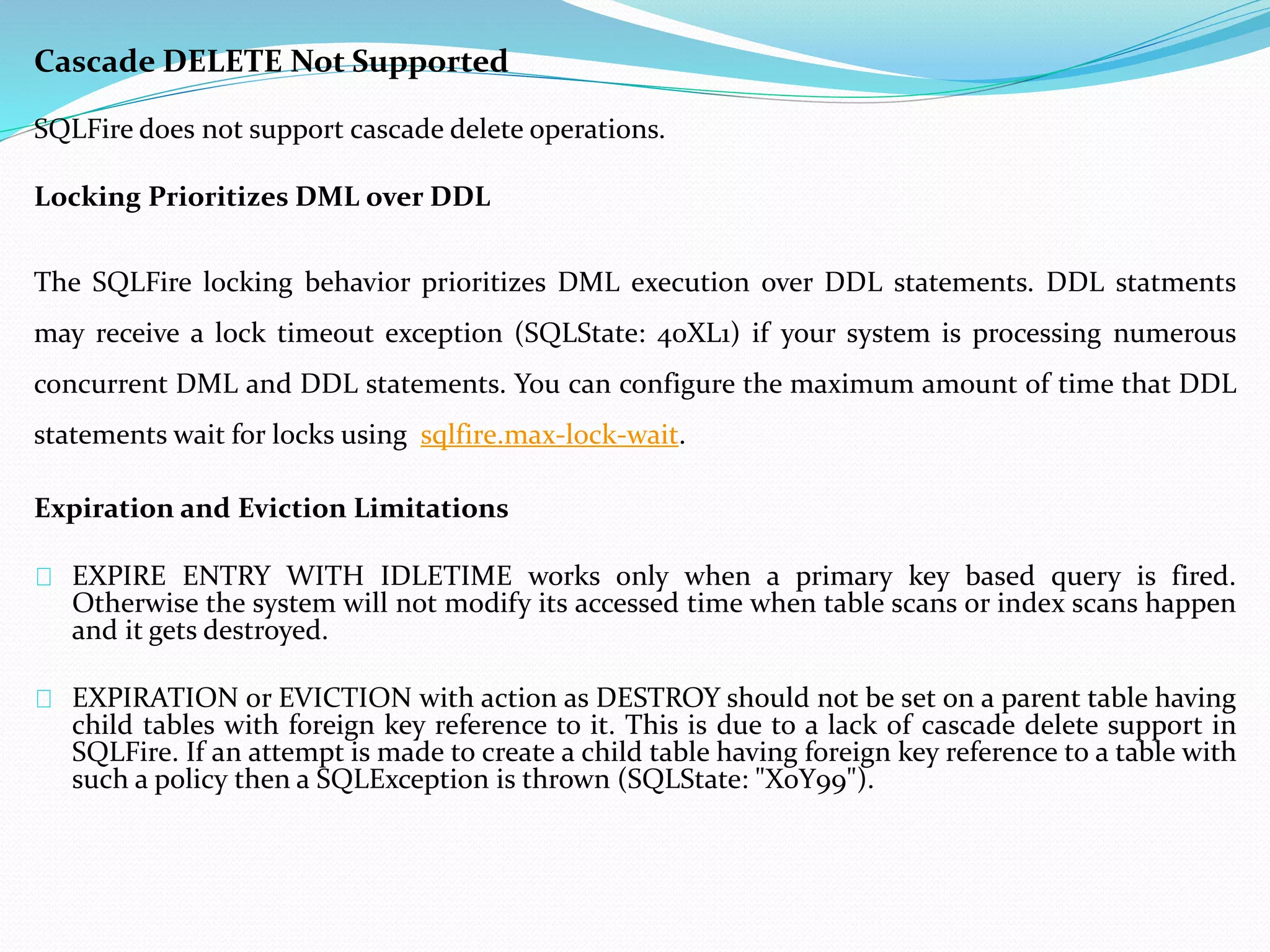 Cascade DELETE Not Supported 
SQLFire does not support cascade delete operations. 
Locking Prioritizes DML over DDL 
The SQLFire locking behavior prioritizes DML execution over DDL statements. DDL statments 
may receive a lock timeout exception (SQLState: 40XL1) if your system is processing numerous 
concurrent DML and DDL statements. You can configure the maximum amount of time that DDL 
statements wait for locks using sqlfire.max-lock-wait. 
Expiration and Eviction Limitations 
EXPIRE ENTRY WITH IDLETIME works only when a primary key based query is fired. 
Otherwise the system will not modify its accessed time when table scans or index scans happen 
and it gets destroyed. 
EXPIRATION or EVICTION with action as DESTROY should not be set on a parent table having 
child tables with foreign key reference to it. This is due to a lack of cascade delete support in 
SQLFire. If an attempt is made to create a child table having foreign key reference to a table with 
such a policy then a SQLException is thrown (SQLState: "X0Y99"). 
 