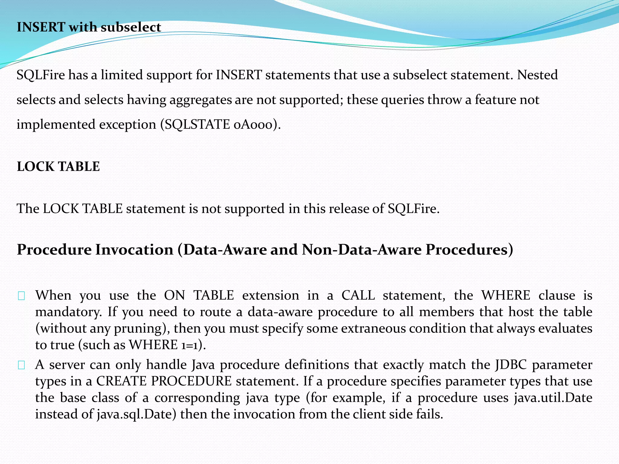INSERT with subselect 
SQLFire has a limited support for INSERT statements that use a subselect statement. Nested 
selects and selects having aggregates are not supported; these queries throw a feature not 
implemented exception (SQLSTATE 0A000). 
LOCK TABLE 
The LOCK TABLE statement is not supported in this release of SQLFire. 
Procedure Invocation (Data-Aware and Non-Data-Aware Procedures) 
When you use the ON TABLE extension in a CALL statement, the WHERE clause is 
mandatory. If you need to route a data-aware procedure to all members that host the table 
(without any pruning), then you must specify some extraneous condition that always evaluates 
to true (such as WHERE 1=1). 
A server can only handle Java procedure definitions that exactly match the JDBC parameter 
types in a CREATE PROCEDURE statement. If a procedure specifies parameter types that use 
the base class of a corresponding java type (for example, if a procedure uses java.util.Date 
instead of java.sql.Date) then the invocation from the client side fails. 
 