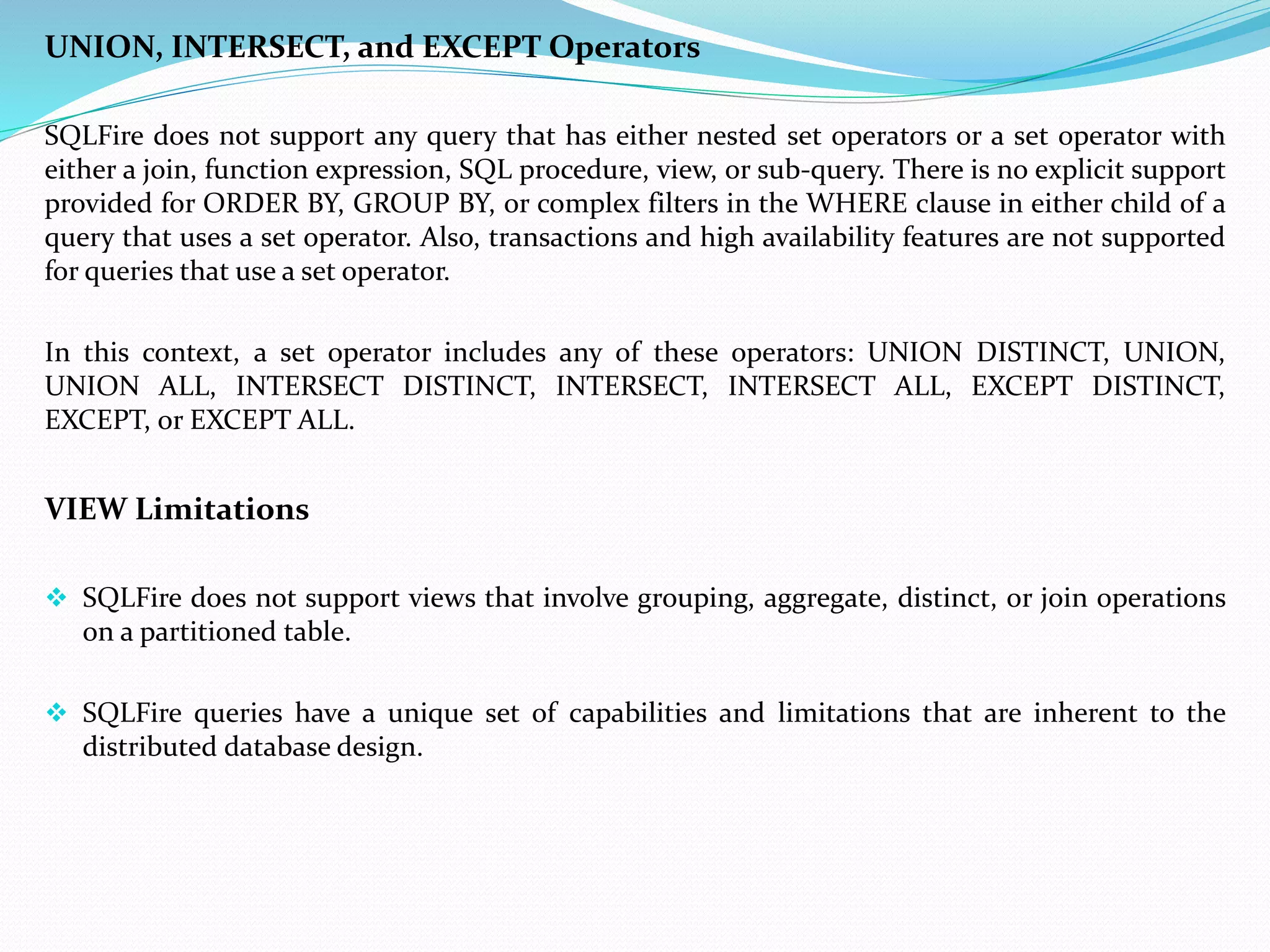 UNION, INTERSECT, and EXCEPT Operators 
SQLFire does not support any query that has either nested set operators or a set operator with 
either a join, function expression, SQL procedure, view, or sub-query. There is no explicit support 
provided for ORDER BY, GROUP BY, or complex filters in the WHERE clause in either child of a 
query that uses a set operator. Also, transactions and high availability features are not supported 
for queries that use a set operator. 
In this context, a set operator includes any of these operators: UNION DISTINCT, UNION, 
UNION ALL, INTERSECT DISTINCT, INTERSECT, INTERSECT ALL, EXCEPT DISTINCT, 
EXCEPT, or EXCEPT ALL. 
VIEW Limitations 
 SQLFire does not support views that involve grouping, aggregate, distinct, or join operations 
on a partitioned table. 
 SQLFire queries have a unique set of capabilities and limitations that are inherent to the 
distributed database design. 
