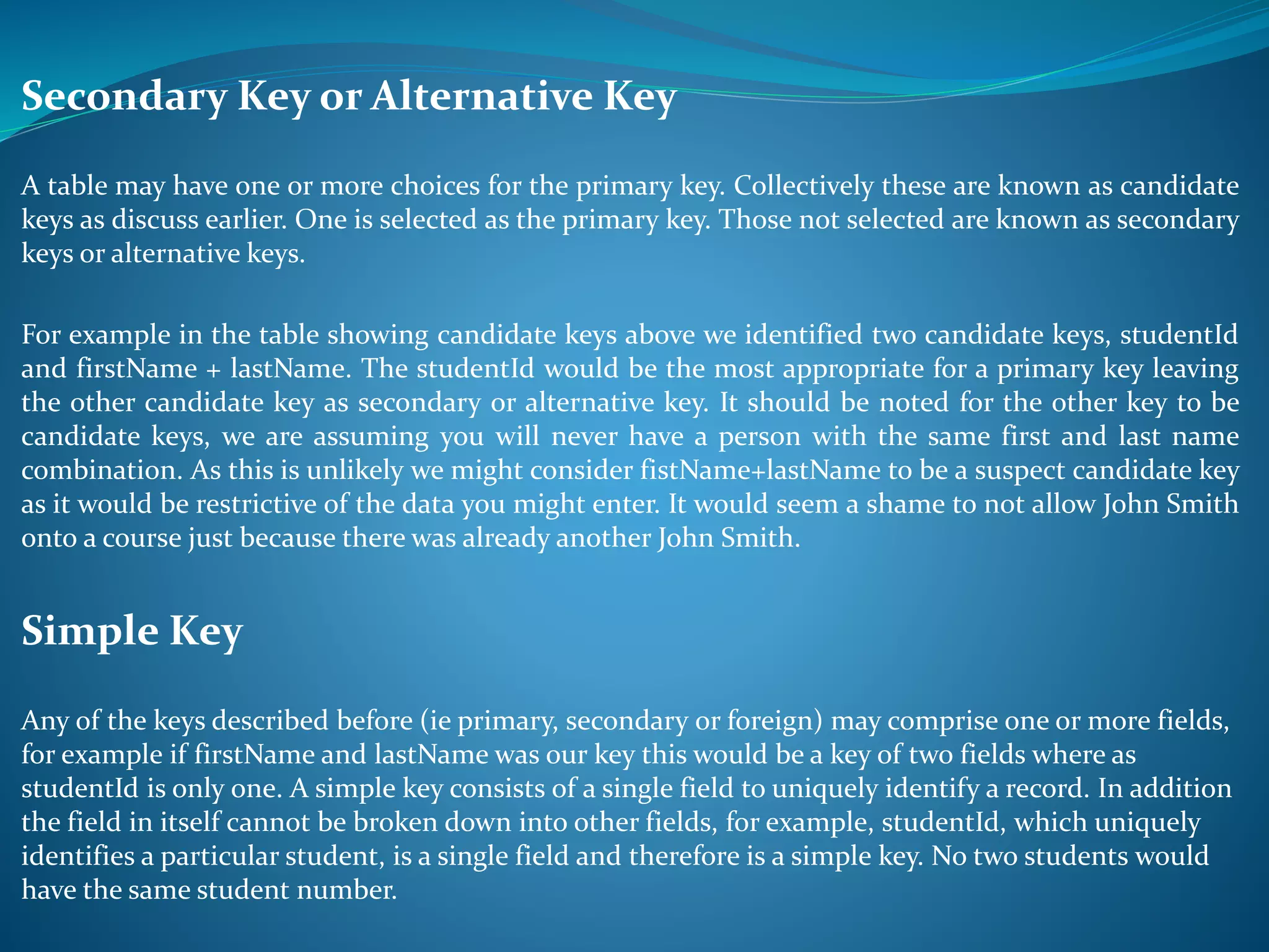 Secondary Key or Alternative Key 
A table may have one or more choices for the primary key. Collectively these are known as candidate 
keys as discuss earlier. One is selected as the primary key. Those not selected are known as secondary 
keys or alternative keys. 
For example in the table showing candidate keys above we identified two candidate keys, studentId 
and firstName + lastName. The studentId would be the most appropriate for a primary key leaving 
the other candidate key as secondary or alternative key. It should be noted for the other key to be 
candidate keys, we are assuming you will never have a person with the same first and last name 
combination. As this is unlikely we might consider fistName+lastName to be a suspect candidate key 
as it would be restrictive of the data you might enter. It would seem a shame to not allow John Smith 
onto a course just because there was already another John Smith. 
Simple Key 
Any of the keys described before (ie primary, secondary or foreign) may comprise one or more fields, 
for example if firstName and lastName was our key this would be a key of two fields where as 
studentId is only one. A simple key consists of a single field to uniquely identify a record. In addition 
the field in itself cannot be broken down into other fields, for example, studentId, which uniquely 
identifies a particular student, is a single field and therefore is a simple key. No two students would 
have the same student number. 
 