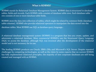 What is RDBMS? 
RDBMS stands for Relational Database Management System. RDBMS data is structured in database 
tables, fields and records. Each RDBMS table consists of database table rows. Each database table 
row consists of one or more database table fields. 
RDBMS store the data into collection of tables, which might be related by common fields (database 
table columns). RDBMS also provide relational operators to manipulate the data stored into the 
database tables. Most RDBMS use SQL as database query language. 
A relational database management system (RDBMS) is a program that lets you create, update, and 
administer a relational database. Most commercial RDBMS's use the Structured Query Language 
(SQL) to access the database, although SQL was invented after the development of the relational 
model and is not necessary for its use. 
The leading RDBMS products are Oracle, IBM's DB2 and Microsoft's SQL Server. Despite repeated 
challenges by competing technologies, as well as the claim by some experts that no current RDBMS 
has fully implemented relational principles, the majority of new corporate databases are still being 
created and managed with an RDBMS. 
 