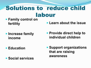 Solutions to reduce child
labour
 Family control on
fertility
 Increase family
income
 Education
 Social services
 Learn about the issue
 Provide direct help to
individual children
 Support organizations
that are raising
awareness
 