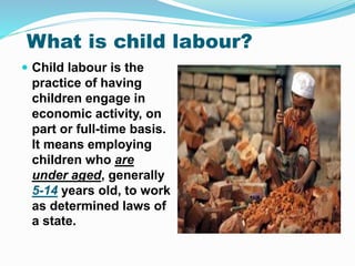 What is child labour?
 Child labour is the
practice of having
children engage in
economic activity, on
part or full-time basis.
It means employing
children who are
under aged, generally
5-14 years old, to work
as determined laws of
a state.
 