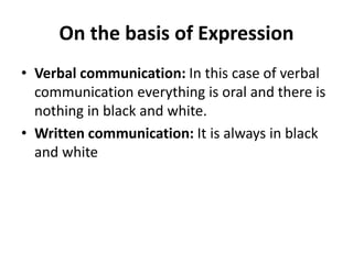 On the basis of Expression
• Verbal communication: In this case of verbal
communication everything is oral and there is
nothing in black and white.
• Written communication: It is always in black
and white
 