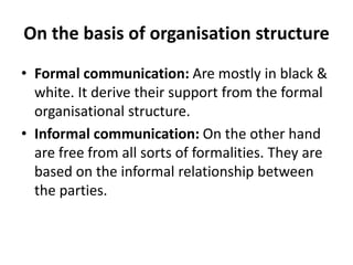 On the basis of organisation structure
• Formal communication: Are mostly in black &
white. It derive their support from the formal
organisational structure.
• Informal communication: On the other hand
are free from all sorts of formalities. They are
based on the informal relationship between
the parties.
 