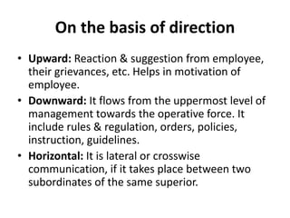 On the basis of direction
• Upward: Reaction & suggestion from employee,
their grievances, etc. Helps in motivation of
employee.
• Downward: It flows from the uppermost level of
management towards the operative force. It
include rules & regulation, orders, policies,
instruction, guidelines.
• Horizontal: It is lateral or crosswise
communication, if it takes place between two
subordinates of the same superior.
 
