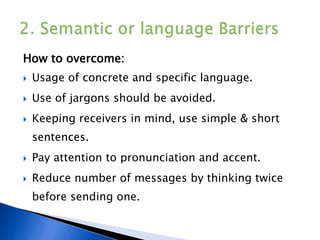 How to overcome:
 Usage of concrete and specific language.
 Use of jargons should be avoided.
 Keeping receivers in mind, use simple & short
sentences.
 Pay attention to pronunciation and accent.
 Reduce number of messages by thinking twice
before sending one.
 