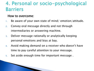 How to overcome:
1. Be aware of your own state of mind/ emotion/attitude.
2. Convey oral message directly and not through
intermediaries or answering machine.
3. Deliver message rationally or analytically keeping
personal emotions and bias at bay.
4. Avoid making demand on a receiver who doesn’t have
time to pay careful attention to your message.
5. Set aside enough time for important message .
 