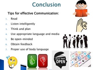 Tips for effective Communication:
1. Read
2. Listen intelligently
3. Think and plan
4. Use appropriate language and media
5. Be open-minded
6. Obtain feedback
7. Proper use of body language
 