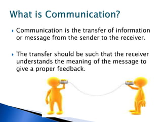  Communication is the transfer of information
or message from the sender to the receiver.
 The transfer should be such that the receiver
understands the meaning of the message to
give a proper feedback.
 