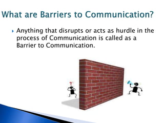  Anything that disrupts or acts as hurdle in the
process of Communication is called as a
Barrier to Communication.
 