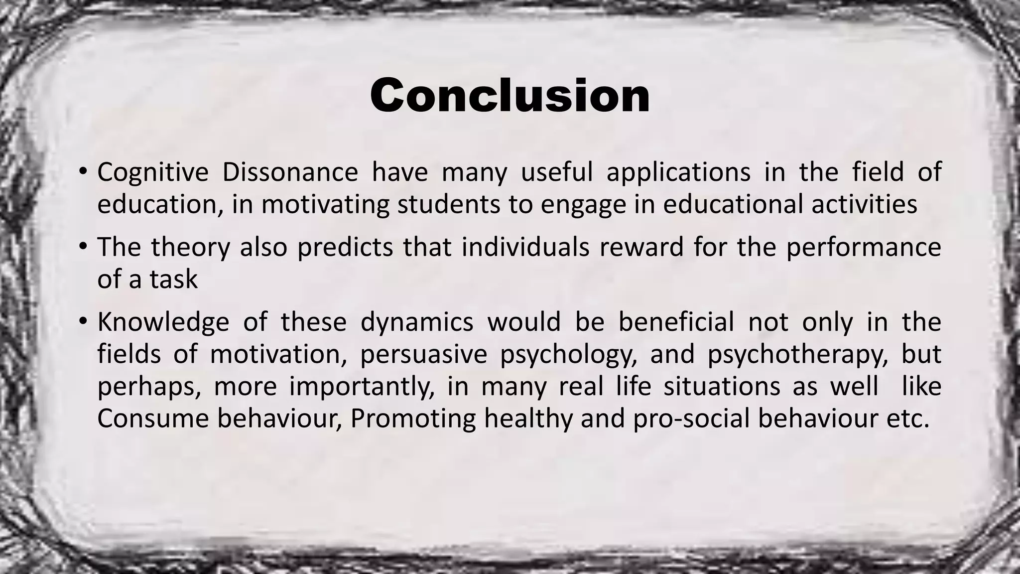 Conclusion
• Cognitive Dissonance have many useful applications in the field of
education, in motivating students to engage in educational activities
• The theory also predicts that individuals reward for the performance
of a task
• Knowledge of these dynamics would be beneficial not only in the
fields of motivation, persuasive psychology, and psychotherapy, but
perhaps, more importantly, in many real life situations as well like
Consume behaviour, Promoting healthy and pro-social behaviour etc.
 
