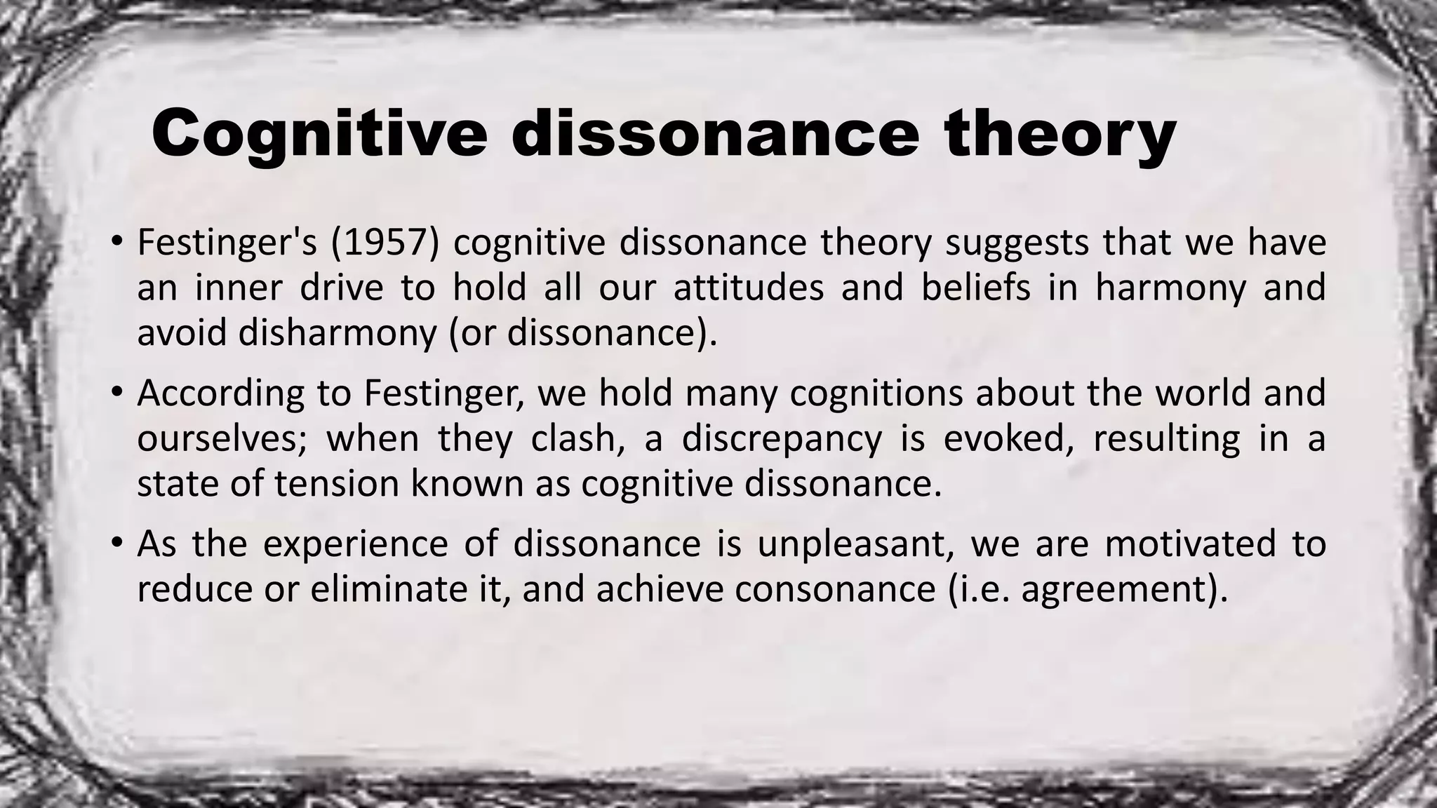 Cognitive dissonance theory
• Festinger's (1957) cognitive dissonance theory suggests that we have
an inner drive to hold all our attitudes and beliefs in harmony and
avoid disharmony (or dissonance).
• According to Festinger, we hold many cognitions about the world and
ourselves; when they clash, a discrepancy is evoked, resulting in a
state of tension known as cognitive dissonance.
• As the experience of dissonance is unpleasant, we are motivated to
reduce or eliminate it, and achieve consonance (i.e. agreement).
 
